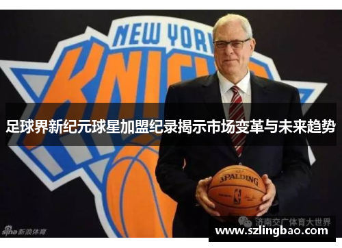 足球界新纪元球星加盟纪录揭示市场变革与未来趋势