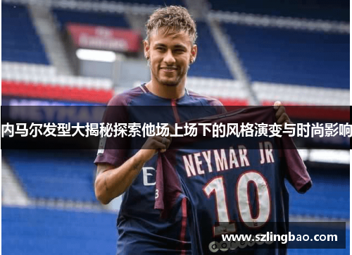 内马尔发型大揭秘探索他场上场下的风格演变与时尚影响