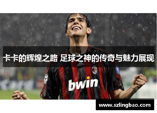 卡卡的辉煌之路 足球之神的传奇与魅力展现