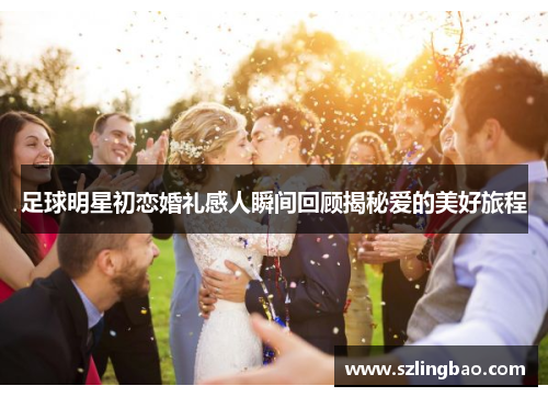 足球明星初恋婚礼感人瞬间回顾揭秘爱的美好旅程