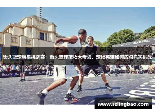 街头篮球明星挑战赛：街头篮球技巧大考验，球场英雄如何应对真实挑战